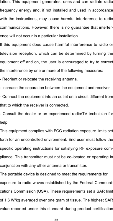 32lation. This equipment generates, uses and can radiate radio frequency energy and, if not installed and used in accordance with the instructions, may cause harmful interference to radio communications. However, there is no guarantee that interfer-ence will not occur in a particular installation.If this equipment does cause harmful interference to radio or television reception, which can be determined by turning the equipment off and on, the user is encouraged to try to correct the interference by one or more of the following measures:- Reorient or relocate the receiving antenna.- Increase the separation between the equipment and receiver.- Connect the equipment into an outlet on a circuit different from that to which the receiver is connected.- Consult the dealer or an experienced radio/TV technician for help.This equipment complies with FCC radiation exposure limits set forth for an uncontrolled environment. End user must follow the specic operating  instructions  for satisfying RF exposure com-pliance. This transmitter must not be co-located or operating in conjunction with any other antenna or transmitter.The portable device is designed to meet the requirements forexposure to radio waves established by the Federal Communi-cations Commission (USA). These requirements set a SAR limit of 1.6 W/kg averaged over one gram of tissue. The highest SAR value reported under  this  standard  during  product  certication 