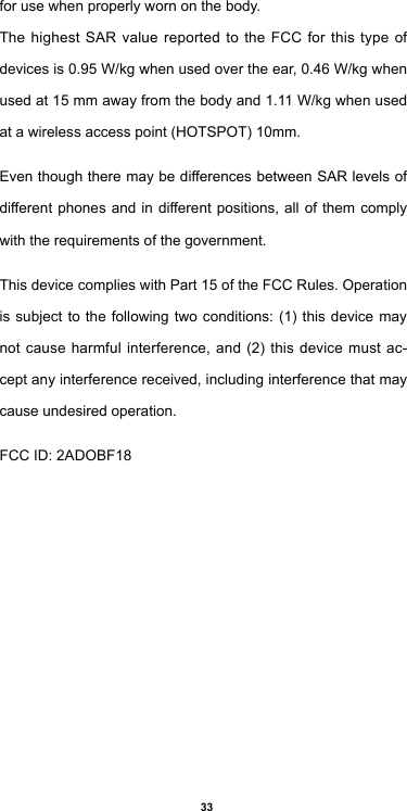 33for use when properly worn on the body.The highest SAR value reported to the FCC for this type of devices is 0.95 W/kg when used over the ear, 0.46 W/kg when used at 15 mm away from the body and 1.11 W/kg when used at a wireless access point (HOTSPOT) 10mm.Even though there may be differences between SAR levels of different phones and in different positions, all of them comply with the requirements of the government.This device complies with Part 15 of the FCC Rules. Operation is subject to the following two conditions: (1) this device may not cause harmful interference, and (2) this device must ac-cept any interference received, including interference that may cause undesired operation. FCC ID: 2ADOBF18