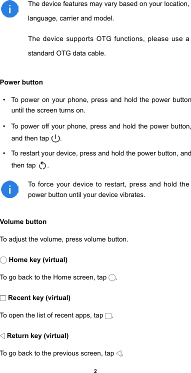 2The device features may vary based on your location,     language, carrier and model. The device supports OTG functions, please use a standard OTG data cable.Power button•  To power on your phone, press and hold the power button until the screen turns on.•  To power off your phone, press and hold the power button, and then tap  . •  To restart your device, press and hold the power button, and then tap  .To force your device to restart, press and hold the power button until your device vibrates. Volume button To adjust the volume, press volume button. Home key (virtual)To go back to the Home screen, tap  . Recent key (virtual)To open the list of recent apps, tap  .  Return key (virtual)To go back to the previous screen, tap  .