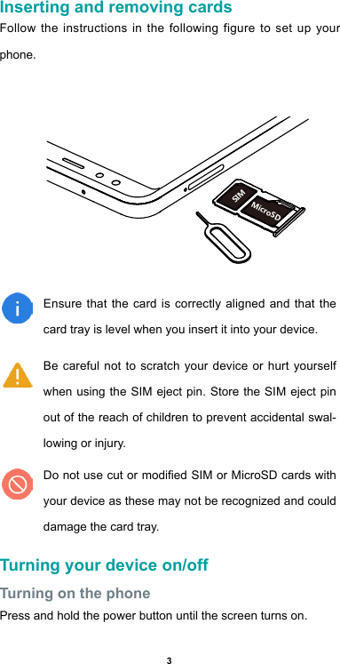 3Inserting and removing cardsFollow the instructions in the following figure to set up your phone. Ensure that the card is correctly aligned and that the card tray is level when you insert it into your device.Be careful not to scratch your device or hurt yourself when using the SIM eject pin. Store the SIM eject pin out of the reach of children to prevent accidental swal-lowing or injury.Do not use cut or modied SIM or MicroSD cards with your device as these may not be recognized and could damage the card tray.Turning your device on/offTurning on the phonePress and hold the power button until the screen turns on.Nano-SIMMicroSD     SIM