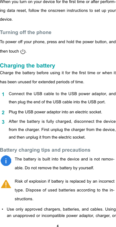 4When you turn on your device for the rst time or after perform-ing data reset, follow the onscreen instructions to set up your device.Turning off the phoneTo power off your phone, press and hold the power button, and then touch  . Charging the batteryCharge the battery before using it for the rst time or when it has been unused for extended periods of time.1  Connect the USB cable to the USB power adaptor, and then plug the end of the USB cable into the USB port.2  Plug the USB power adaptor into an electric socket.3  After the battery is fully charged, disconnect the device from the charger. First unplug the charger from the device, and then unplug it from the electric socket.Battery charging tips and precautionsThe battery is built into the device and is not remov-able. Do not remove the battery by yourself.Risk of explosion if battery is replaced by an incorrect type. Dispose of used batteries according to the in-structions.•  Use only approved chargers, batteries, and cables. Using an unapproved or incompatible power adaptor, charger, or 