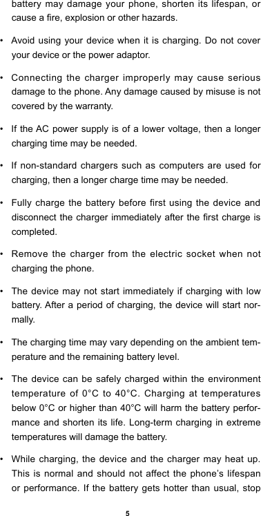 5battery may damage your phone, shorten its lifespan, or cause a re, explosion or other hazards.•  Avoid using your device when it is charging. Do not cover your device or the power adaptor.•  Connecting the charger improperly may cause serious damage to the phone. Any damage caused by misuse is not covered by the warranty.•  If the AC power supply is of a lower voltage, then a longer charging time may be needed. •  If non-standard chargers such as computers are used for charging, then a longer charge time may be needed. •  Fully charge the battery before first using the device and disconnect the  charger immediately after the  rst charge is completed. •  Remove the charger from the electric socket when not charging the phone. •  The device may not start immediately if charging with low battery. After a period of charging, the device will start nor-mally.•  The charging time may vary depending on the ambient tem-perature and the remaining battery level.•  The device can be safely charged within the environment temperature of 0°C to 40°C. Charging at temperatures below 0°C or higher than 40°C will harm the battery perfor-mance and shorten its life. Long-term charging in extreme temperatures will damage the battery.•  While charging, the device and the charger may heat up. This is normal and should not affect the phone’s lifespan or performance. If the battery gets hotter than usual, stop 