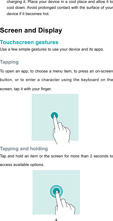 6charging it. Place your device in a cool place and allow it to cool down. Avoid prolonged contact with the surface of your device if it becomes hot.Screen and DisplayTouchscreen gesturesUse a few simple gestures to use your device and its apps.TappingTo open an app, to choose a menu item, to press an on-screen button, or to enter a character using the keyboard on the screen, tap it with your nger.Tapping and holdingTap and hold an item or the screen for more than 2 seconds to access available options.