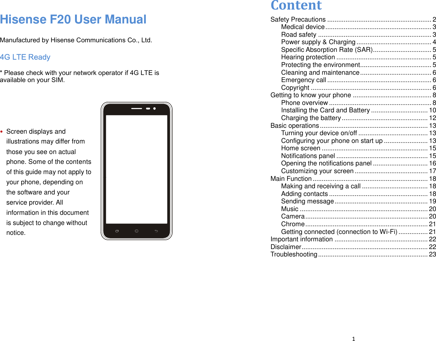    Hisense F20 User Manual  Manufactured by Hisense Communications Co., Ltd. 4G LTE Ready * Please check with your network operator if 4G LTE is available on your SIM.     • Screen displays and illustrations may differ from those you see on actual phone. Some of the contents of this guide may not apply to your phone, depending on the software and your service provider. All information in this document is subject to change without notice.        1  Content Safety Precautions ......................................................... 2 Medical device .......................................................... 3 Road safety .............................................................. 3 Power supply &amp; Charging ......................................... 4 Specific Absorption Rate (SAR)................................ 5 Hearing protection .................................................... 5 Protecting the environment ....................................... 5 Cleaning and maintenance ....................................... 6 Emergency call ......................................................... 6 Copyright .................................................................. 6 Getting to know your phone ........................................... 8 Phone overview ........................................................ 8 Installing the Card and Battery ............................... 10 Charging the battery ............................................... 12 Basic operations ........................................................... 13 Turning your device on/off ...................................... 13 Configuring your phone on start up ........................ 13 Home screen .......................................................... 15 Notifications panel .................................................. 15 Opening the notifications panel .............................. 16 Customizing your screen ........................................ 17 Main Function ............................................................... 18 Making and receiving a call .................................... 18 Adding contacts ...................................................... 18 Sending message ................................................... 19 Music ...................................................................... 20 Camera ................................................................... 20 Chrome ................................................................... 21 Getting connected (connection to Wi-Fi) ................ 21 Important information ................................................... 22 Disclaimer ..................................................................... 22 Troubleshooting ............................................................ 23 