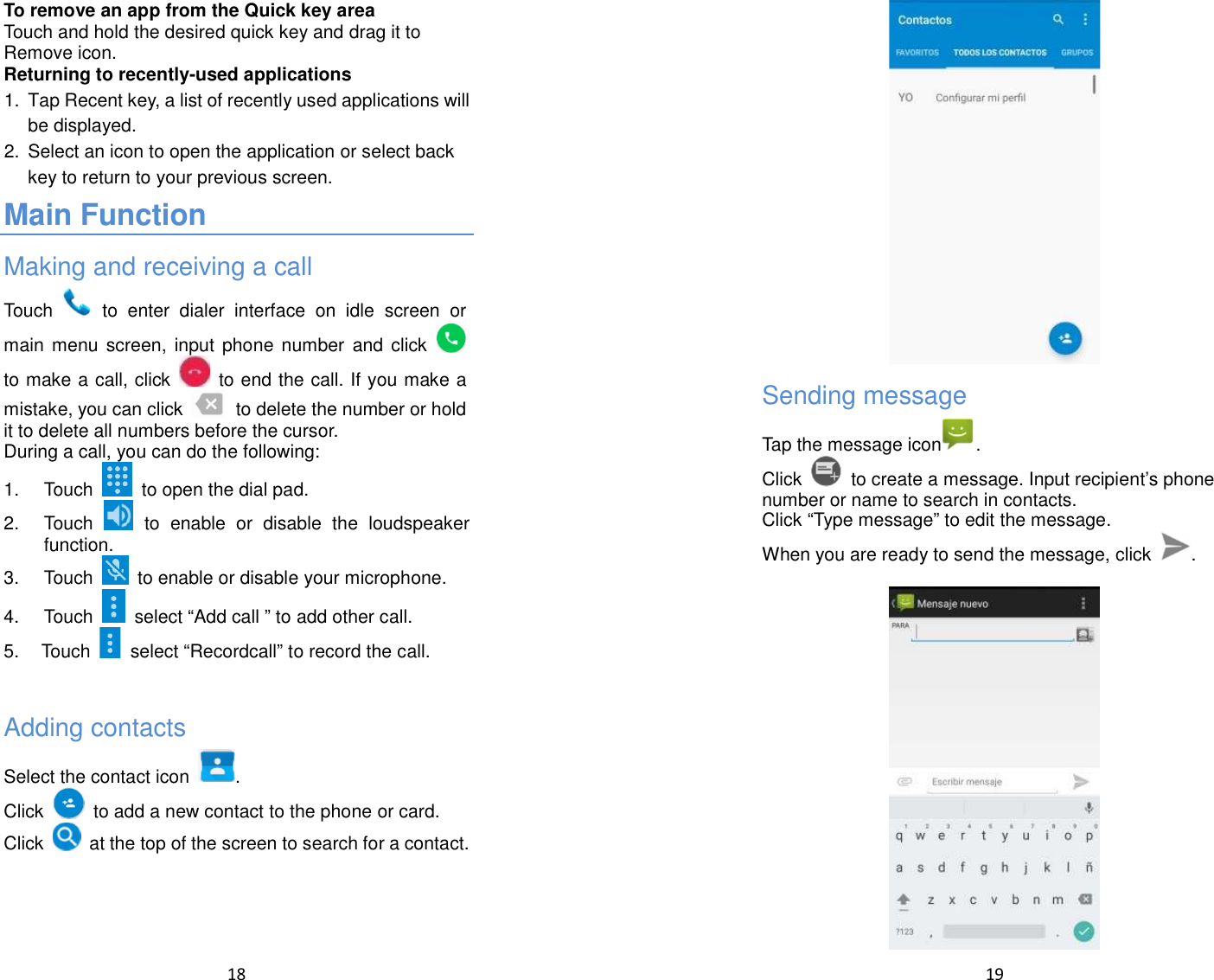  18  To remove an app from the Quick key area Touch and hold the desired quick key and drag it to Remove icon. Returning to recently-used applications 1.  Tap Recent key, a list of recently used applications will be displayed. 2.  Select an icon to open the application or select back key to return to your previous screen. Main Function Making and receiving a call Touch    to  enter  dialer  interface  on  idle  screen or main  menu  screen,  input  phone number  and  click  to make a call, click    to end the call. If you make a mistake, you can click    to delete the number or hold it to delete all numbers before the cursor. During a call, you can do the following: 1.  Touch    to open the dial pad. 2.  Touch    to  enable  or  disable  the  loudspeaker function. 3.  Touch    to enable or disable your microphone. 4.  Touch    select “Add call ” to add other call. 5.  Touch    select “Recordcall” to record the call.  Adding contacts Select the contact icon  . Click    to add a new contact to the phone or card. Click   at the top of the screen to search for a contact.    19   Sending message Tap the message icon . Click   to create a message. Input recipient’s phone number or name to search in contacts. Click “Type message” to edit the message. When you are ready to send the message, click  .   
