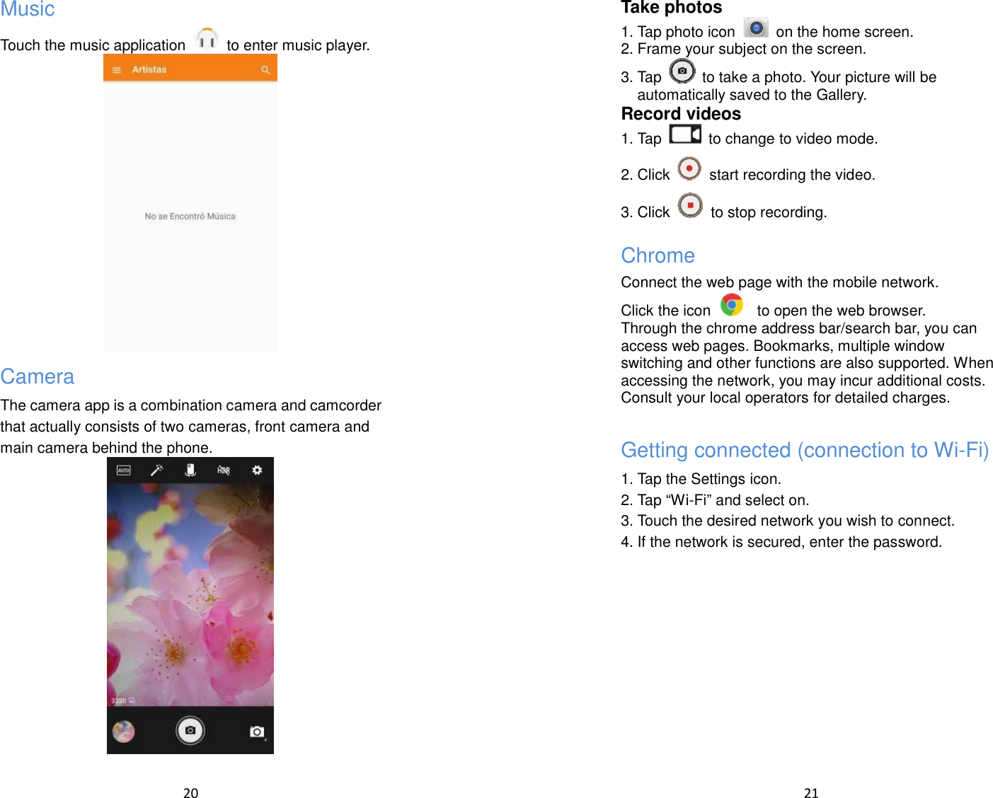  20  Music Touch the music application    to enter music player.  Camera The camera app is a combination camera and camcorder that actually consists of two cameras, front camera and main camera behind the phone.     21  Take photos 1. Tap photo icon    on the home screen. 2. Frame your subject on the screen. 3. Tap    to take a photo. Your picture will be automatically saved to the Gallery. Record videos 1. Tap    to change to video mode. 2. Click    start recording the video.   3. Click    to stop recording.   Chrome Connect the web page with the mobile network. Click the icon    to open the web browser. Through the chrome address bar/search bar, you can access web pages. Bookmarks, multiple window switching and other functions are also supported. When accessing the network, you may incur additional costs. Consult your local operators for detailed charges.  Getting connected (connection to Wi-Fi) 1. Tap the Settings icon. 2. Tap “Wi-Fi” and select on. 3. Touch the desired network you wish to connect. 4. If the network is secured, enter the password.   