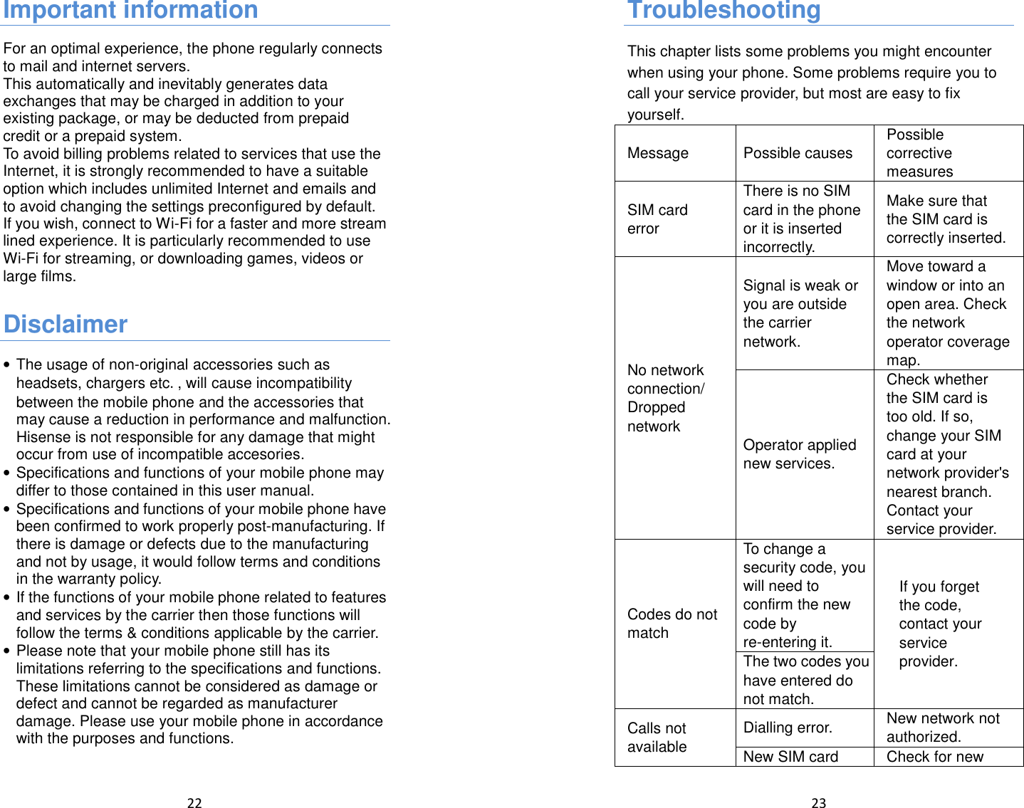  22  Important information For an optimal experience, the phone regularly connects to mail and internet servers. This automatically and inevitably generates data exchanges that may be charged in addition to your existing package, or may be deducted from prepaid credit or a prepaid system. To avoid billing problems related to services that use the Internet, it is strongly recommended to have a suitable option which includes unlimited Internet and emails and to avoid changing the settings preconfigured by default. If you wish, connect to Wi-Fi for a faster and more stream lined experience. It is particularly recommended to use Wi-Fi for streaming, or downloading games, videos or large films.  Disclaimer • The usage of non-original accessories such as headsets, chargers etc., will cause incompatibility between the mobile phone and the accessories that may cause a reduction in performance and malfunction. Hisense is not responsible for any damage that might occur from use of incompatible accesories. • Specifications and functions of your mobile phone may differ to those contained in this user manual. • Specifications and functions of your mobile phone have been confirmed to work properly post-manufacturing. If there is damage or defects due to the manufacturing and not by usage, it would follow terms and conditions in the warranty policy. • If the functions of your mobile phone related to features and services by the carrier then those functions will follow the terms &amp; conditions applicable by the carrier. • Please note that your mobile phone still has its limitations referring to the specifications and functions. These limitations cannot be considered as damage or defect and cannot be regarded as manufacturer damage. Please use your mobile phone in accordance with the purposes and functions.   23  Troubleshooting This chapter lists some problems you might encounter when using your phone. Some problems require you to call your service provider, but most are easy to fix yourself. Message Possible causes Possible corrective measures SIM card error There is no SIM card in the phone or it is inserted incorrectly. Make sure that the SIM card is correctly inserted. No network connection/ Dropped network Signal is weak or you are outside the carrier network. Move toward a window or into an open area. Check the network operator coverage map. Operator applied new services. Check whether the SIM card is too old. If so, change your SIM card at your network provider&apos;s nearest branch. Contact your service provider. Codes do not match To change a security code, you will need to confirm the new code by re-entering it. If you forget the code, contact your service provider.  The two codes you have entered do not match. Calls not available  Dialling error.  New network not authorized. New SIM card  Check for new 