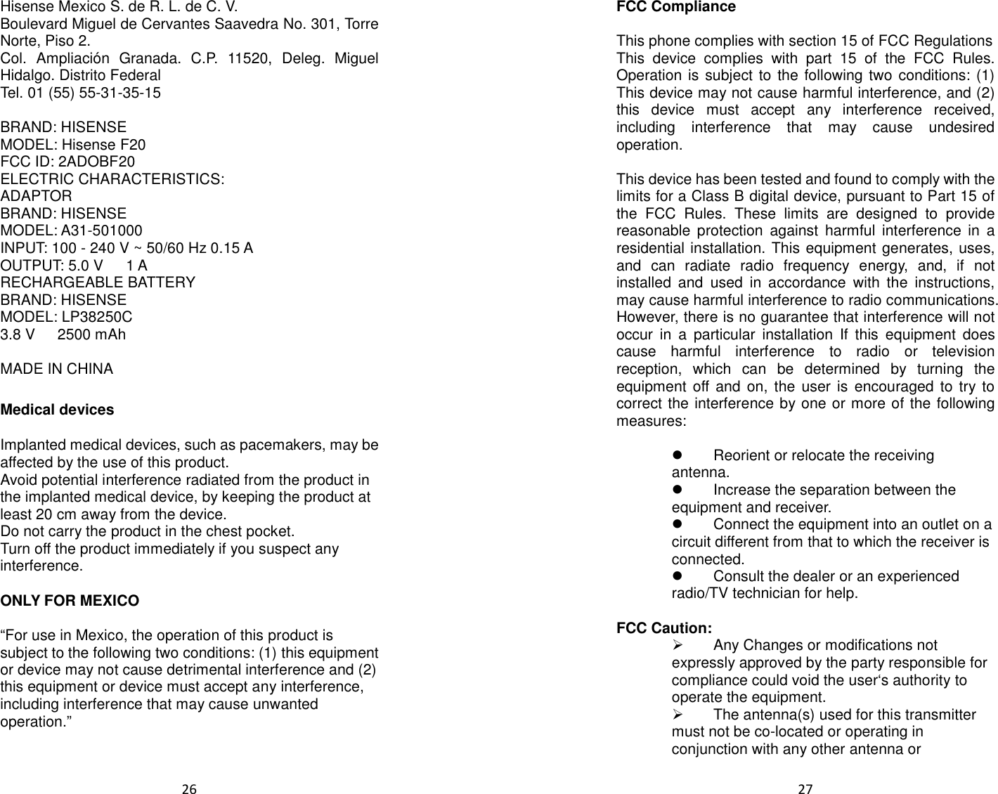  26  Hisense Mexico S. de R. L. de C. V. Boulevard Miguel de Cervantes Saavedra No. 301, Torre Norte, Piso 2. Col.  Ampliación  Granada.  C.P.  11520,  Deleg.  Miguel Hidalgo. Distrito Federal Tel. 01 (55) 55-31-35-15  BRAND: HISENSE MODEL: Hisense F20 FCC ID: 2ADOBF20 ELECTRIC CHARACTERISTICS: ADAPTOR BRAND: HISENSE MODEL: A31-501000 INPUT: 100 - 240 V ~ 50/60 Hz 0.15 A OUTPUT: 5.0 V      1 A RECHARGEABLE BATTERY BRAND: HISENSE MODEL: LP38250C 3.8 V      2500 mAh  MADE IN CHINA    Medical devices  Implanted medical devices, such as pacemakers, may be affected by the use of this product. Avoid potential interference radiated from the product in the implanted medical device, by keeping the product at least 20 cm away from the device. Do not carry the product in the chest pocket. Turn off the product immediately if you suspect any interference.  ONLY FOR MEXICO  “For use in Mexico, the operation of this product is subject to the following two conditions: (1) this equipment or device may not cause detrimental interference and (2) this equipment or device must accept any interference, including interference that may cause unwanted operation.”      27  FCC Compliance  This phone complies with section 15 of FCC Regulations This  device  complies  with  part  15  of  the  FCC  Rules. Operation is subject to the following two conditions: (1) This device may not cause harmful interference, and (2) this  device  must  accept  any  interference  received, including  interference  that  may  cause  undesired operation.  This device has been tested and found to comply with the limits for a Class B digital device, pursuant to Part 15 of the  FCC  Rules.  These  limits  are  designed  to  provide reasonable  protection  against  harmful  interference  in  a residential installation. This equipment generates, uses, and  can  radiate  radio  frequency  energy,  and,  if  not installed  and  used  in  accordance  with  the  instructions, may cause harmful interference to radio communications. However, there is no guarantee that interference will not occur  in  a  particular  installation  If  this  equipment  does cause  harmful  interference  to  radio  or  television reception,  which  can  be  determined  by  turning  the equipment off and  on, the  user is  encouraged to  try to correct the interference by one or more of the following measures:    Reorient or relocate the receiving antenna.   Increase the separation between the equipment and receiver.   Connect the equipment into an outlet on a circuit different from that to which the receiver is connected.   Consult the dealer or an experienced radio/TV technician for help.  FCC Caution:   Any Changes or modifications not expressly approved by the party responsible for compliance could void the user‘s authority to operate the equipment.   The antenna(s) used for this transmitter must not be co-located or operating in conjunction with any other antenna or 