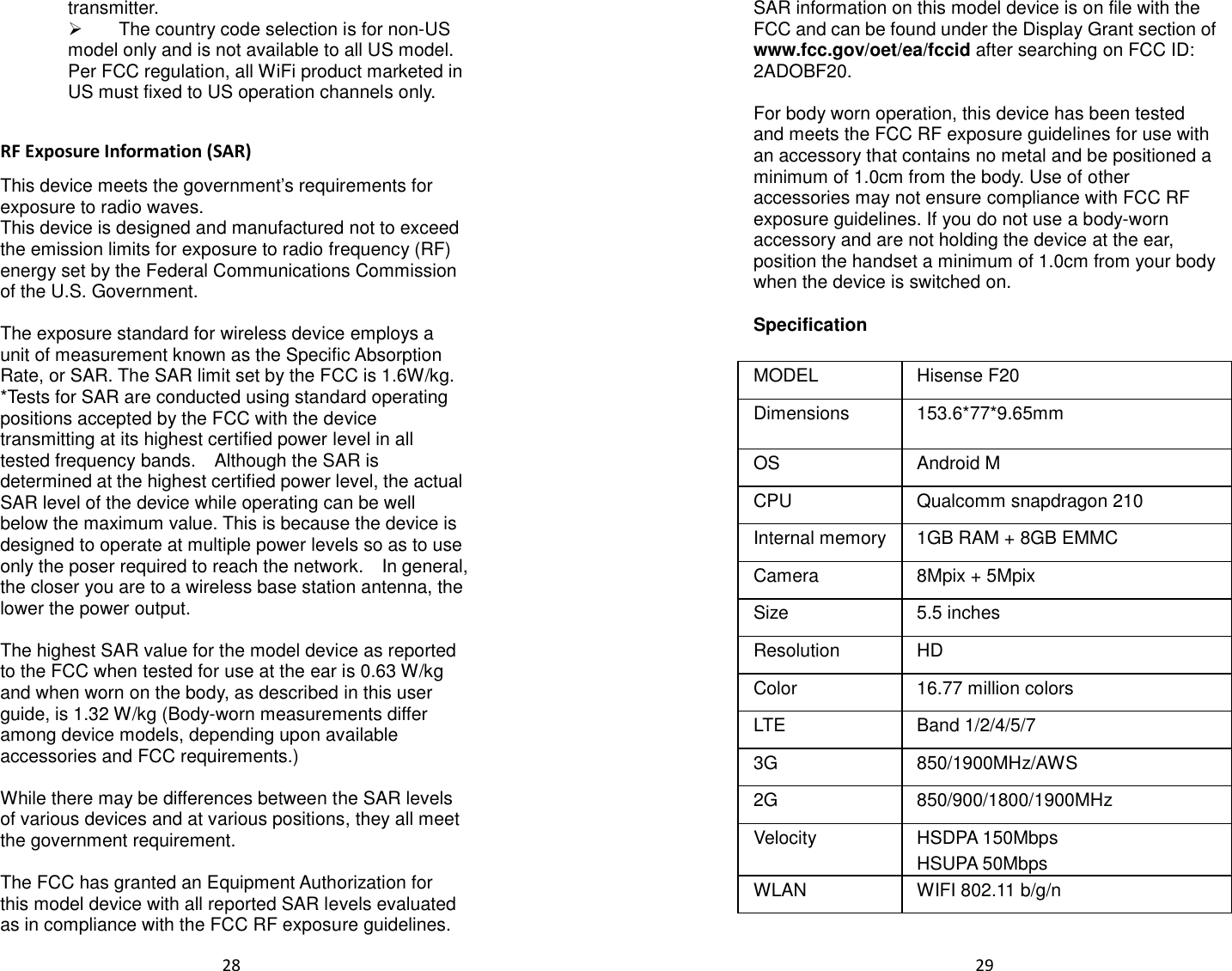  28  transmitter.   The country code selection is for non-US model only and is not available to all US model. Per FCC regulation, all WiFi product marketed in US must fixed to US operation channels only.    RF Exposure Information (SAR) This device meets the government’s requirements for exposure to radio waves. This device is designed and manufactured not to exceed the emission limits for exposure to radio frequency (RF) energy set by the Federal Communications Commission of the U.S. Government.      The exposure standard for wireless device employs a unit of measurement known as the Specific Absorption Rate, or SAR. The SAR limit set by the FCC is 1.6W/kg. *Tests for SAR are conducted using standard operating positions accepted by the FCC with the device transmitting at its highest certified power level in all tested frequency bands.    Although the SAR is determined at the highest certified power level, the actual SAR level of the device while operating can be well below the maximum value. This is because the device is designed to operate at multiple power levels so as to use only the poser required to reach the network.    In general, the closer you are to a wireless base station antenna, the lower the power output.  The highest SAR value for the model device as reported to the FCC when tested for use at the ear is 0.63 W/kg and when worn on the body, as described in this user guide, is 1.32 W/kg (Body-worn measurements differ among device models, depending upon available accessories and FCC requirements.)  While there may be differences between the SAR levels of various devices and at various positions, they all meet the government requirement.  The FCC has granted an Equipment Authorization for this model device with all reported SAR levels evaluated as in compliance with the FCC RF exposure guidelines.  29  SAR information on this model device is on file with the FCC and can be found under the Display Grant section of www.fcc.gov/oet/ea/fccid after searching on FCC ID: 2ADOBF20.  For body worn operation, this device has been tested and meets the FCC RF exposure guidelines for use with an accessory that contains no metal and be positioned a minimum of 1.0cm from the body. Use of other accessories may not ensure compliance with FCC RF exposure guidelines. If you do not use a body-worn accessory and are not holding the device at the ear, position the handset a minimum of 1.0cm from your body when the device is switched on.  Specification  MODEL  Hisense F20 Dimensions  153.6*77*9.65mm OS  Android M CPU  Qualcomm snapdragon 210 Internal memory  1GB RAM + 8GB EMMC Camera  8Mpix + 5Mpix Size  5.5 inches Resolution  HD Color  16.77 million colors LTE  Band 1/2/4/5/7 3G  850/1900MHz/AWS     2G  850/900/1800/1900MHz Velocity  HSDPA 150Mbps HSUPA 50Mbps WLAN  WIFI 802.11 b/g/n 