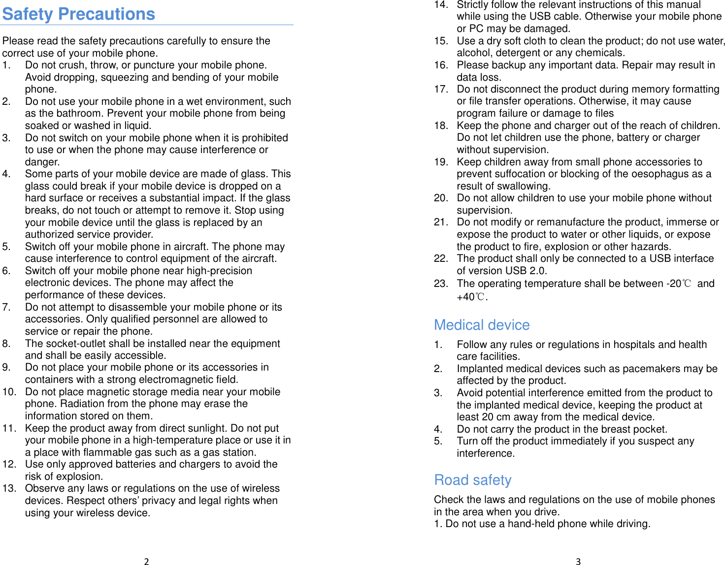  2  Safety Precautions Please read the safety precautions carefully to ensure the correct use of your mobile phone.   1.  Do not crush, throw, or puncture your mobile phone. Avoid dropping, squeezing and bending of your mobile phone. 2.  Do not use your mobile phone in a wet environment, such as the bathroom. Prevent your mobile phone from being soaked or washed in liquid.   3.  Do not switch on your mobile phone when it is prohibited to use or when the phone may cause interference or danger.   4.  Some parts of your mobile device are made of glass. This glass could break if your mobile device is dropped on a hard surface or receives a substantial impact. If the glass breaks, do not touch or attempt to remove it. Stop using your mobile device until the glass is replaced by an authorized service provider. 5.  Switch off your mobile phone in aircraft. The phone may cause interference to control equipment of the aircraft.   6.  Switch off your mobile phone near high-precision electronic devices. The phone may affect the performance of these devices.   7.  Do not attempt to disassemble your mobile phone or its accessories. Only qualified personnel are allowed to service or repair the phone.   8.  The socket-outlet shall be installed near the equipment and shall be easily accessible. 9.  Do not place your mobile phone or its accessories in containers with a strong electromagnetic field.   10.  Do not place magnetic storage media near your mobile phone. Radiation from the phone may erase the information stored on them.   11.  Keep the product away from direct sunlight. Do not put your mobile phone in a high-temperature place or use it in a place with flammable gas such as a gas station.   12.  Use only approved batteries and chargers to avoid the risk of explosion.   13.  Observe any laws or regulations on the use of wireless devices. Respect others’ privacy and legal rights when using your wireless device.     3  14.  Strictly follow the relevant instructions of this manual while using the USB cable. Otherwise your mobile phone or PC may be damaged.   15.  Use a dry soft cloth to clean the product; do not use water, alcohol, detergent or any chemicals. 16.  Please backup any important data. Repair may result in data loss. 17.  Do not disconnect the product during memory formatting or file transfer operations. Otherwise, it may cause program failure or damage to files 18.  Keep the phone and charger out of the reach of children. Do not let children use the phone, battery or charger without supervision. 19.  Keep children away from small phone accessories to prevent suffocation or blocking of the oesophagus as a result of swallowing. 20.  Do not allow children to use your mobile phone without supervision.   21.  Do not modify or remanufacture the product, immerse or expose the product to water or other liquids, or expose the product to fire, explosion or other hazards. 22.  The product shall only be connected to a USB interface of version USB 2.0. 23.  The operating temperature shall be between -20℃  and +40℃. Medical device 1.  Follow any rules or regulations in hospitals and health care facilities. 2.  Implanted medical devices such as pacemakers may be affected by the product. 3.  Avoid potential interference emitted from the product to the implanted medical device, keeping the product at least 20 cm away from the medical device. 4.  Do not carry the product in the breast pocket. 5.  Turn off the product immediately if you suspect any interference. Road safety Check the laws and regulations on the use of mobile phones in the area when you drive. 1. Do not use a hand-held phone while driving. 