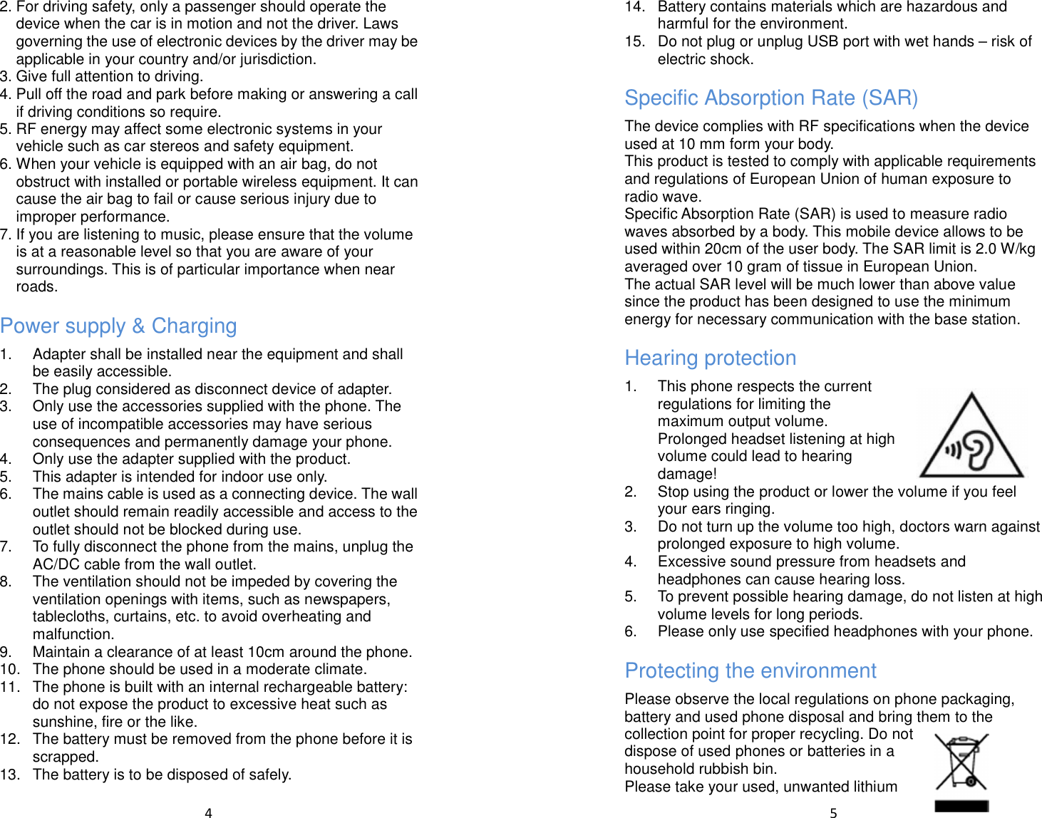  4  2. For driving safety, only a passenger should operate the device when the car is in motion and not the driver. Laws governing the use of electronic devices by the driver may be applicable in your country and/or jurisdiction. 3. Give full attention to driving. 4. Pull off the road and park before making or answering a call if driving conditions so require. 5. RF energy may affect some electronic systems in your vehicle such as car stereos and safety equipment. 6. When your vehicle is equipped with an air bag, do not obstruct with installed or portable wireless equipment. It can cause the air bag to fail or cause serious injury due to improper performance. 7. If you are listening to music, please ensure that the volume is at a reasonable level so that you are aware of your surroundings. This is of particular importance when near roads. Power supply &amp; Charging 1.  Adapter shall be installed near the equipment and shall be easily accessible.   2.  The plug considered as disconnect device of adapter. 3.  Only use the accessories supplied with the phone. The use of incompatible accessories may have serious consequences and permanently damage your phone. 4.  Only use the adapter supplied with the product. 5.  This adapter is intended for indoor use only. 6.  The mains cable is used as a connecting device. The wall outlet should remain readily accessible and access to the outlet should not be blocked during use. 7.  To fully disconnect the phone from the mains, unplug the AC/DC cable from the wall outlet. 8.  The ventilation should not be impeded by covering the ventilation openings with items, such as newspapers, tablecloths, curtains, etc. to avoid overheating and malfunction. 9.  Maintain a clearance of at least 10cm around the phone. 10.  The phone should be used in a moderate climate. 11.  The phone is built with an internal rechargeable battery: do not expose the product to excessive heat such as sunshine, fire or the like. 12.  The battery must be removed from the phone before it is scrapped. 13.  The battery is to be disposed of safely.  5  14.  Battery contains materials which are hazardous and harmful for the environment. 15.  Do not plug or unplug USB port with wet hands – risk of electric shock. Specific Absorption Rate (SAR) The device complies with RF specifications when the device used at 10 mm form your body. This product is tested to comply with applicable requirements and regulations of European Union of human exposure to radio wave.   Specific Absorption Rate (SAR) is used to measure radio waves absorbed by a body. This mobile device allows to be used within 20cm of the user body. The SAR limit is 2.0 W/kg averaged over 10 gram of tissue in European Union. The actual SAR level will be much lower than above value since the product has been designed to use the minimum energy for necessary communication with the base station. Hearing protection 1.  This phone respects the current regulations for limiting the maximum output volume. Prolonged headset listening at high volume could lead to hearing damage! 2.  Stop using the product or lower the volume if you feel your ears ringing. 3.  Do not turn up the volume too high, doctors warn against prolonged exposure to high volume. 4.  Excessive sound pressure from headsets and headphones can cause hearing loss. 5.  To prevent possible hearing damage, do not listen at high volume levels for long periods.   6.  Please only use specified headphones with your phone. Protecting the environment Please observe the local regulations on phone packaging, battery and used phone disposal and bring them to the collection point for proper recycling. Do not dispose of used phones or batteries in a household rubbish bin. Please take your used, unwanted lithium 