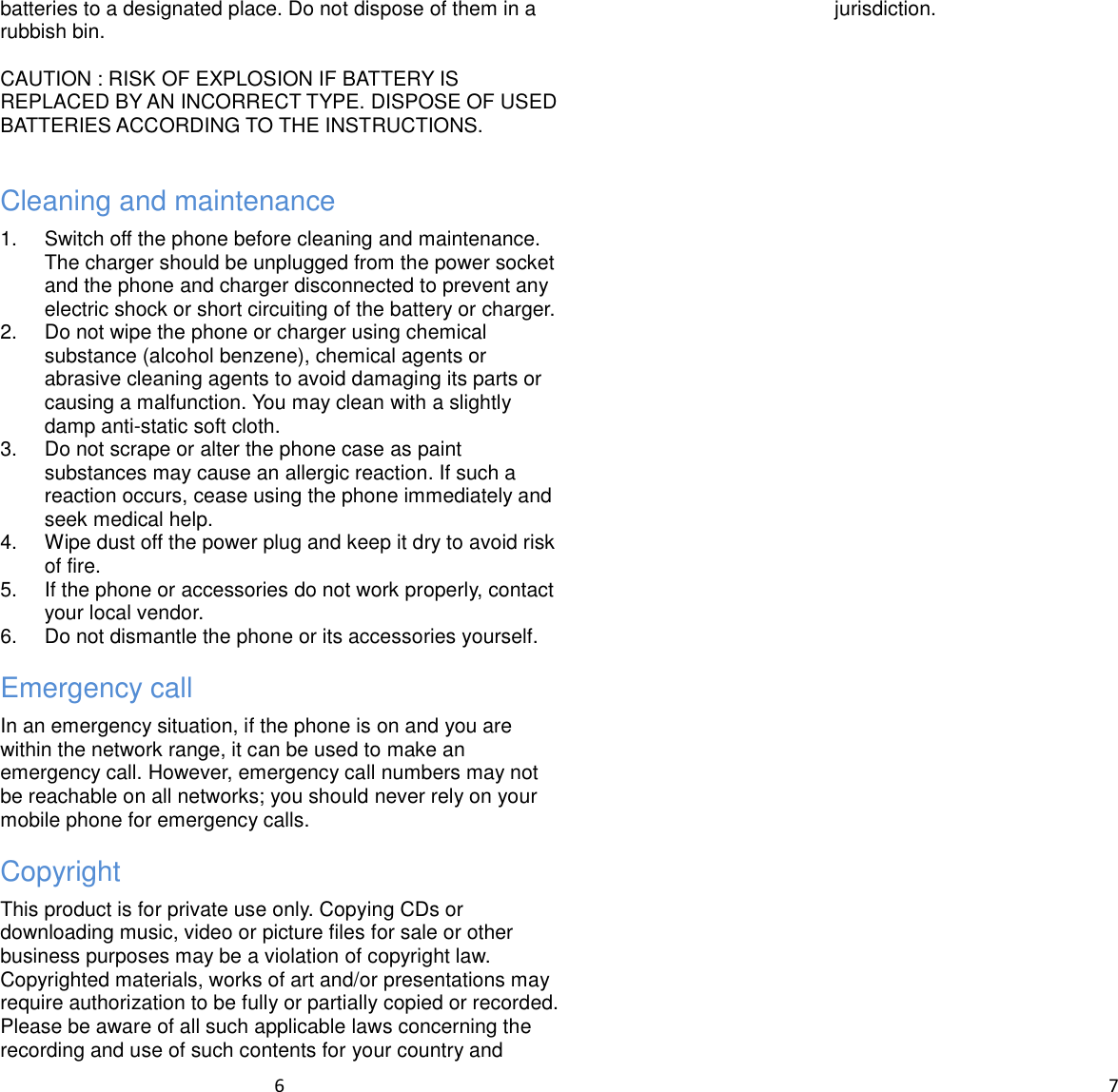  6  batteries to a designated place. Do not dispose of them in a rubbish bin.  CAUTION : RISK OF EXPLOSION IF BATTERY IS REPLACED BY AN INCORRECT TYPE. DISPOSE OF USED BATTERIES ACCORDING TO THE INSTRUCTIONS.  Cleaning and maintenance 1.  Switch off the phone before cleaning and maintenance. The charger should be unplugged from the power socket and the phone and charger disconnected to prevent any electric shock or short circuiting of the battery or charger. 2.  Do not wipe the phone or charger using chemical substance (alcohol benzene), chemical agents or abrasive cleaning agents to avoid damaging its parts or causing a malfunction. You may clean with a slightly damp anti-static soft cloth. 3.  Do not scrape or alter the phone case as paint substances may cause an allergic reaction. If such a reaction occurs, cease using the phone immediately and seek medical help. 4.  Wipe dust off the power plug and keep it dry to avoid risk of fire. 5.  If the phone or accessories do not work properly, contact your local vendor. 6.  Do not dismantle the phone or its accessories yourself. Emergency call In an emergency situation, if the phone is on and you are within the network range, it can be used to make an emergency call. However, emergency call numbers may not be reachable on all networks; you should never rely on your mobile phone for emergency calls. Copyright This product is for private use only. Copying CDs or downloading music, video or picture files for sale or other business purposes may be a violation of copyright law. Copyrighted materials, works of art and/or presentations may require authorization to be fully or partially copied or recorded. Please be aware of all such applicable laws concerning the recording and use of such contents for your country and  7  jurisdiction.      