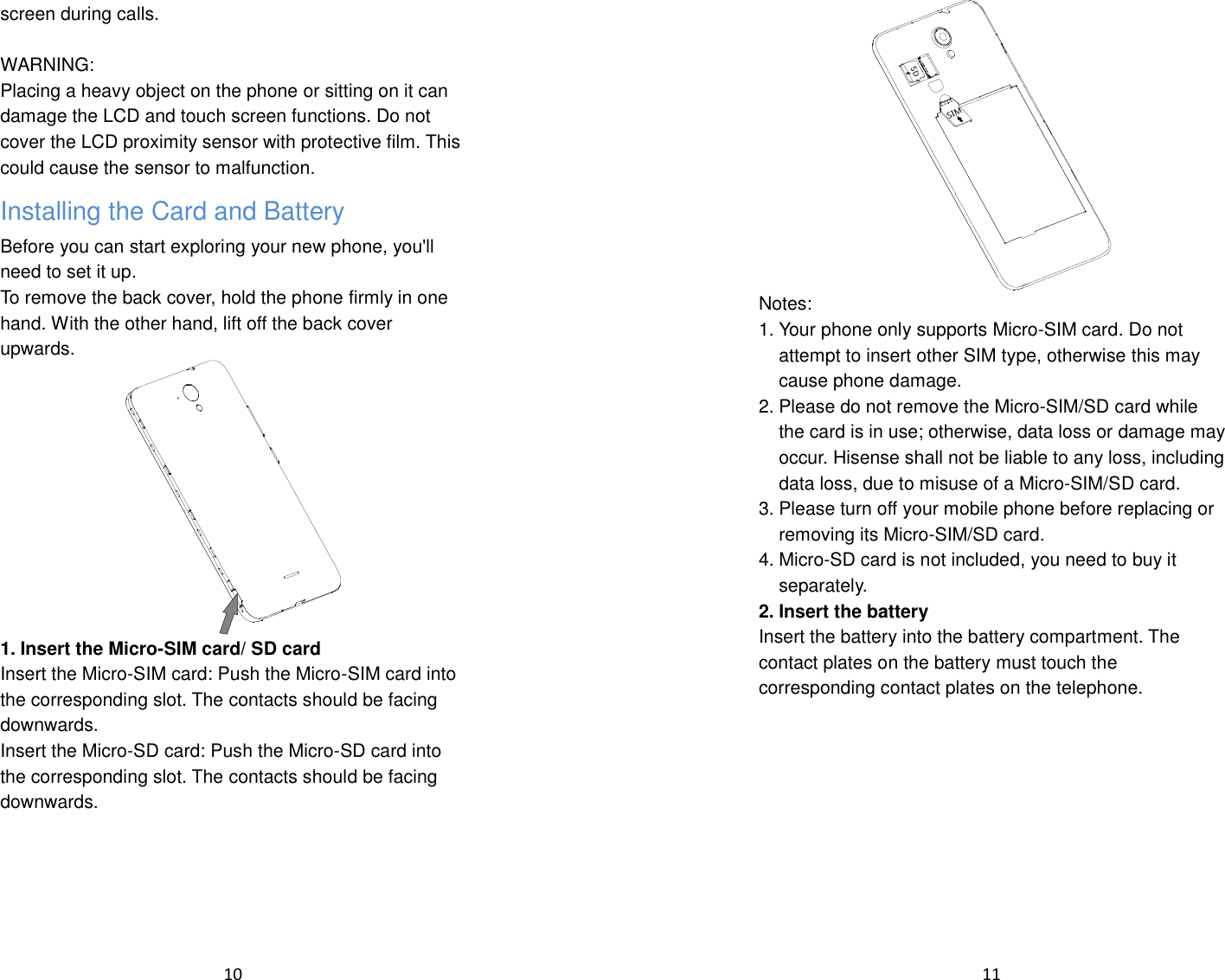  10  screen during calls.  WARNING: Placing a heavy object on the phone or sitting on it can damage the LCD and touch screen functions. Do not cover the LCD proximity sensor with protective film. This could cause the sensor to malfunction. Installing the Card and Battery Before you can start exploring your new phone, you&apos;ll need to set it up. To remove the back cover, hold the phone firmly in one hand. With the other hand, lift off the back cover upwards.  1. Insert the Micro-SIM card/ SD card Insert the Micro-SIM card: Push the Micro-SIM card into the corresponding slot. The contacts should be facing downwards. Insert the Micro-SD card: Push the Micro-SD card into the corresponding slot. The contacts should be facing downwards.  11   Notes: 1. Your phone only supports Micro-SIM card. Do not attempt to insert other SIM type, otherwise this may cause phone damage.  2. Please do not remove the Micro-SIM/SD card while the card is in use; otherwise, data loss or damage may occur. Hisense shall not be liable to any loss, including data loss, due to misuse of a Micro-SIM/SD card. 3. Please turn off your mobile phone before replacing or removing its Micro-SIM/SD card. 4. Micro-SD card is not included, you need to buy it separately. 2. Insert the battery Insert the battery into the battery compartment. The contact plates on the battery must touch the corresponding contact plates on the telephone. 