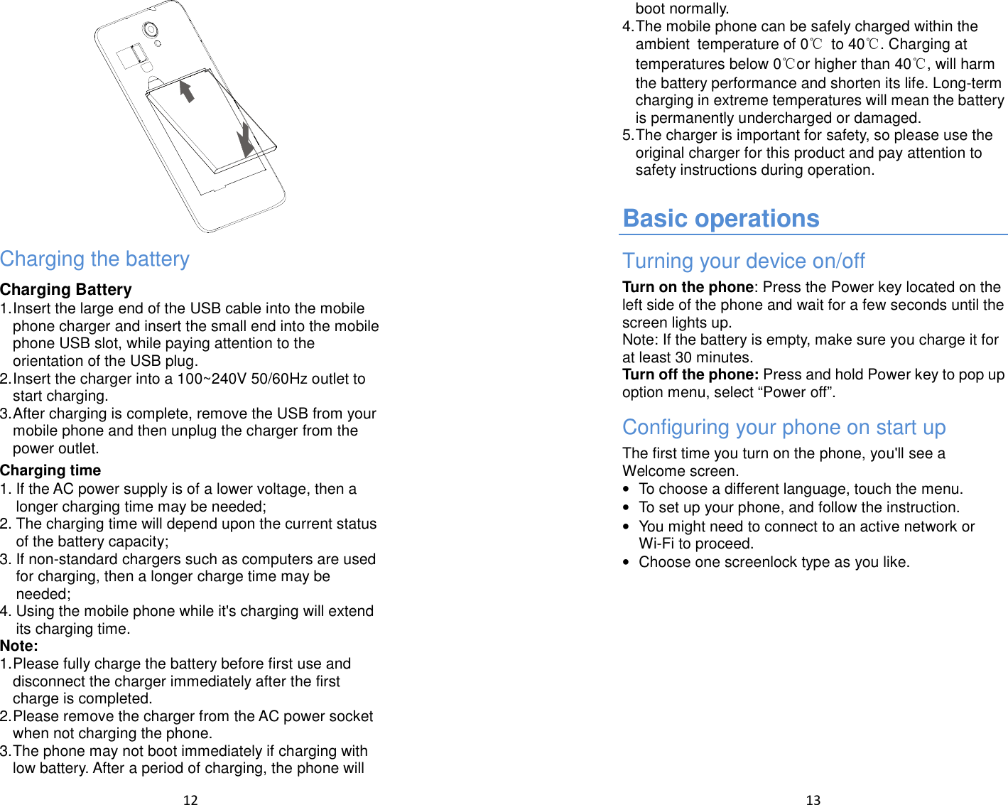  12   Charging the battery Charging Battery 1. Insert the large end of the USB cable into the mobile phone charger and insert the small end into the mobile phone USB slot, while paying attention to the orientation of the USB plug. 2. Insert the charger into a 100~240V 50/60Hz outlet to start charging. 3. After charging is complete, remove the USB from your mobile phone and then unplug the charger from the power outlet. Charging time 1. If the AC power supply is of a lower voltage, then a longer charging time may be needed; 2. The charging time will depend upon the current status of the battery capacity; 3. If non-standard chargers such as computers are used for charging, then a longer charge time may be needed;   4. Using the mobile phone while it&apos;s charging will extend its charging time. Note: 1. Please fully charge the battery before first use and disconnect the charger immediately after the first charge is completed. 2. Please remove the charger from the AC power socket when not charging the phone. 3. The phone may not boot immediately if charging with low battery. After a period of charging, the phone will  13  boot normally. 4. The mobile phone can be safely charged within the ambient temperature of 0℃  to 40℃. Charging at temperatures below 0℃or higher than 40℃, will harm the battery performance and shorten its life. Long-term charging in extreme temperatures will mean the battery is permanently undercharged or damaged. 5. The charger is important for safety, so please use the original charger for this product and pay attention to safety instructions during operation.  Basic operations Turning your device on/off Turn on the phone: Press the Power key located on the left side of the phone and wait for a few seconds until the screen lights up. Note: If the battery is empty, make sure you charge it for at least 30 minutes. Turn off the phone: Press and hold Power key to pop up option menu, select “Power off”. Configuring your phone on start up The first time you turn on the phone, you&apos;ll see a Welcome screen. •  To choose a different language, touch the menu. •  To set up your phone, and follow the instruction. •  You might need to connect to an active network or Wi-Fi to proceed. •  Choose one screenlock type as you like. 