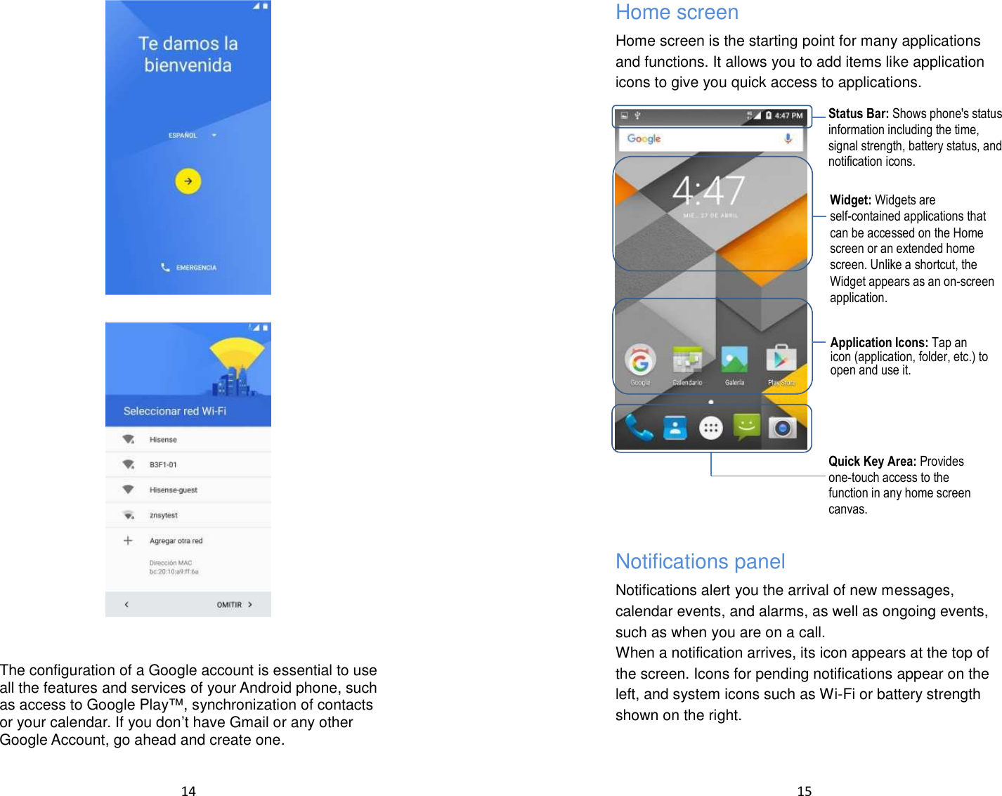  14       The configuration of a Google account is essential to use all the features and services of your Android phone, such as access to Google Play™, synchronization of contacts or your calendar. If you don’t have Gmail or any other Google Account, go ahead and create one.   15  Home screen Home screen is the starting point for many applications and functions. It allows you to add items like application icons to give you quick access to applications.          Notifications panel Notifications alert you the arrival of new messages, calendar events, and alarms, as well as ongoing events, such as when you are on a call. When a notification arrives, its icon appears at the top of the screen. Icons for pending notifications appear on the left, and system icons such as Wi-Fi or battery strength shown on the right.   Status Bar: Shows phone&apos;s status information including the time, signal strength, battery status, and notification icons. Widget: Widgets are self-contained applications that can be accessed on the Home screen or an extended home screen. Unlike a shortcut, the Widget appears as an on-screen application. Application Icons: Tap an icon (application, folder, etc.) to open and use it. Quick Key Area: Provides one-touch access to the function in any home screen canvas. 