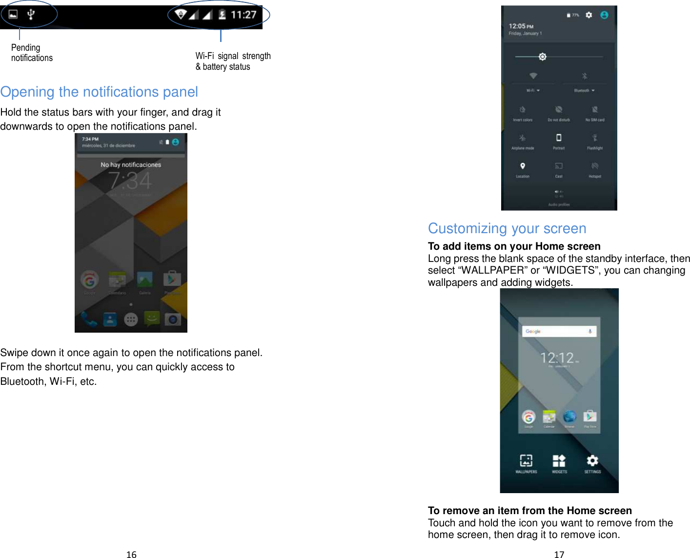  16     Opening the notifications panel Hold the status bars with your finger, and drag it downwards to open the notifications panel.   Swipe down it once again to open the notifications panel.   From the shortcut menu, you can quickly access to Bluetooth, Wi-Fi, etc.  Pending notifications Wi-Fi signal strength &amp; battery status  17   Customizing your screen To add items on your Home screen Long press the blank space of the standby interface, then select “WALLPAPER” or “WIDGETS”, you can changing wallpapers and adding widgets.   To remove an item from the Home screen Touch and hold the icon you want to remove from the home screen, then drag it to remove icon. 