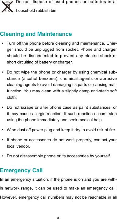 8Do not dispose of used phones or batteries in a household rubbish bin. Cleaning and Maintenance• Turnothephonebeforecleaningandmaintenance.Char-ger should be unplugged from socket. Phone and charger should be disconnected to prevent any electric shock or short circuiting of battery or charger.• Do not wipe the phone or charger by using chemical sub-stance(alcoholbenzene),chemicalagents or abrasivecleaning agents to avoid damaging its parts or causing mal-function. You may clean with a slightly damp anti-static soft cloth.• Do not scrape or alter phone case as paint substances, or it may cause allergic reaction. If such reaction occurs, stop using the phone immediately and seek medical help.  • Wipedustopowerplugandkeepitdrytoavoidriskofre.• If phone or accessories do not work properly, contact your local vendor.• Do not disassemble phone or its accessories by yourself.Emergency CallIn an emergency situation, if the phone is on and you are with-in network range, it can be used to make an emergency call. However, emergency call numbers may not be reachable in all 