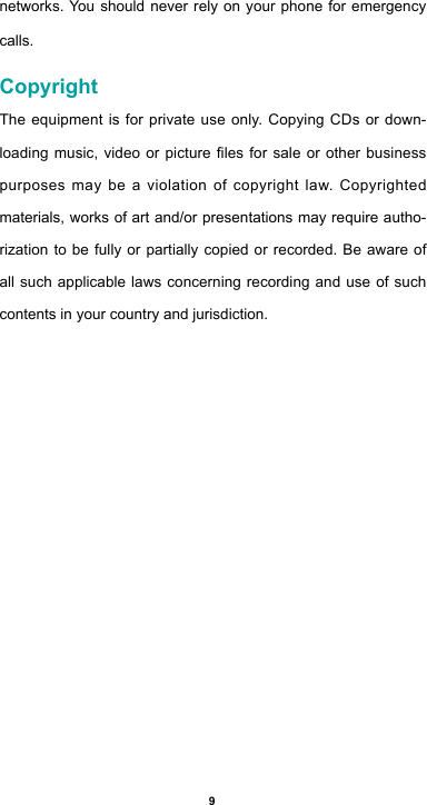 9networks. You should never rely on your phone for emergency calls.CopyrightThe equipment is for private use only. Copying CDs or down-loadingmusic,videoorpicturelesforsaleorotherbusinesspurposes may be a violation of copyright law. Copyrighted materials, works of art and/or presentations may require autho-rization to be fully or partially copied or recorded. Be aware of all such applicable laws concerning recording and use of such contents in your country and jurisdiction.