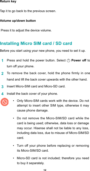 12Return keyTap it to go back to the previous screen.Volume up/down button  Press it to adjust the device volume.Installing Micro SIM card / SD cardBefore you start using your new phone, you need to set it up. 1  Press and hold the power button. Select   Power o to turnoyourphone.2  To remove the back cover, hold the phone firmly in one hand and lift the back cover upwards with the other hand.3  Insert Micro-SIM card and Micro-SD card. 4  Install the back cover of your phone. • Only Micro-SIM cards work with the device. Do not attempt to insert other SIM type, otherwise it may cause phone damage. • Do not remove the Micro-SIM/SD card while the card is being used; otherwise, data loss or damage may occur. Hisense shall not be liable to any loss, including data loss, due to misuse of Micro-SIM/SD card.• Turnoyourphonebeforereplacingorremovingits Micro-SIM/SD card.• Micro-SD card is not included; therefore you need to buy it separately.