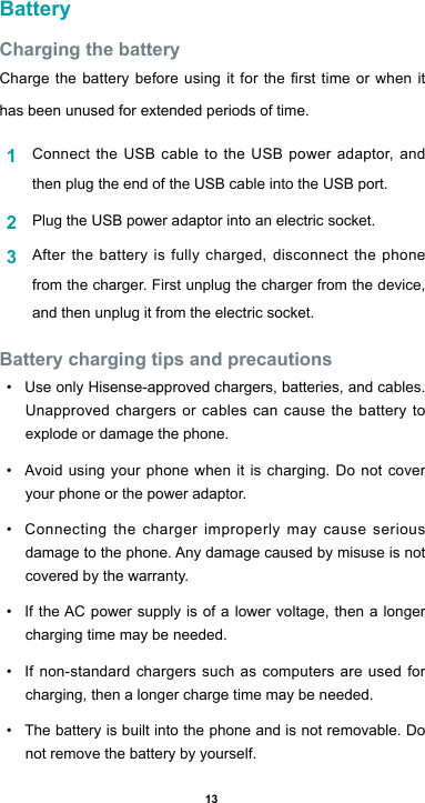 13BatteryCharging the batteryChargethebatterybeforeusingitforthersttimeorwhenithas been unused for extended periods of time.1  Connect the USB cable to the USB power adaptor, and then plug the end of the USB cable into the USB port.2  Plug the USB power adaptor into an electric socket.3  Afterthebatteryisfullycharged,disconnectthephonefrom the charger. First unplug the charger from the device, and then unplug it from the electric socket.Battery charging tips and precautions• Use only Hisense-approved chargers, batteries, and cables. Unapproved chargers or cables can cause the battery to explode or damage the phone.• Avoidusing yourphonewhenitischarging.Donotcoveryour phone or the power adaptor.• Connecting the charger improperly may cause serious damagetothephone.Anydamagecausedbymisuseisnotcovered by the warranty.• IftheAC power supply is of a lower voltage, then a longercharging time may be needed. • If non-standard chargers such as computers are used for charging, then a longer charge time may be needed. • The battery is built into the phone and is not removable. Do not remove the battery by yourself.