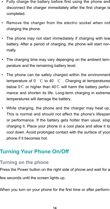 14• Fully charge the battery before first using the phone and disconnectthechargerimmediatelyaftertherstchargeiscompleted. • Remove the charger from the electric socket when not charging the phone. • The phone may not start immediately if charging with low battery.Afteraperiodofcharging,thephonewillstartnor-mally.• The charging time may vary depenging on the ambient tem-perature and the remaining battery level.• The phone can be safely charged within the environment temperature of 0 ℃ to 40 ℃. Charging at temperatures below 0℃ or higher than 40℃ will harm the battery perfor-mance and shorten its life. Long-term charging in extreme temperatures will damage the battery.• While charging, the phone and the charger may heat up. This is normal and should not affect the phone’s lifespan or performance. If the battery gets hotter than usual, stop charging it. Place your phone in a cool place and allow it to cooldown.Avoidprolongedcontactwiththesurfaceofyourphone if it becomes hot.Turning Your Phone On/OTurning on the phonePress the Power button on the right side of phone and wait for a few seconds until the screen lights up. Whenyouturnonyourphoneforthersttimeorafterperform-