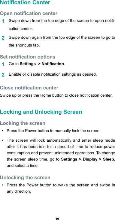 19Notication CenterOpen notication center1  Swipedownfromthetopedgeofthescreentoopennoti-cation center.2  Swipe down again from the top edge of the screen to go to the shortcuts tab.Set notication options1  Go to Settings  &gt; Notication.2  Enableordisablenoticationsettingsasdesired.Close notication centerSwipeuporpresstheHomebuttontoclosenoticationcenter.Locking and Unlocking ScreenLocking the screen• Press the Power button to manually lock the screen.• The screen will lock automatically and enter sleep mode after it has been idle for a period of time to reduce power consumption and prevent unintended operations. To change the screen sleep time, go to Settings &gt; Display &gt; Sleep, and select a time. Unlocking the screen• Press the Power button to wake the screen and swipe in any direction.