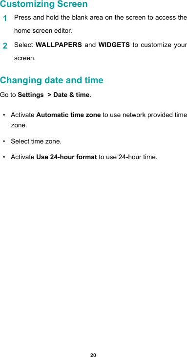 20Customizing Screen1  Press and hold the blank area on the screen to access the home screen editor. 2  Select WALLPAPERS and WIDGETS to customize your screen.Changing date and timeGo to Settings  &gt; Date &amp; time. • ActivateAutomatic time zone to use network provided time zone.• Select time zone.• ActivateUse 24-hour format to use 24-hour time.