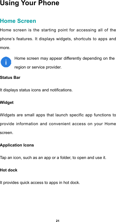 21Using Your PhoneHome ScreenHome screen is the starting point for accessing all of the phone’s features. It displays widgets, shortcuts to apps and more. Homescreenmayappeardierentlydependingontheregion or service provider.Status Bar Itdisplaysstatusiconsandnotications.Widget Widgets are small apps that launch specific app functions to provide information and convenient access on your Home screen.Application Icons Tap an icon, such as an app or a folder, to open and use it.Hot dock It provides quick access to apps in hot dock.