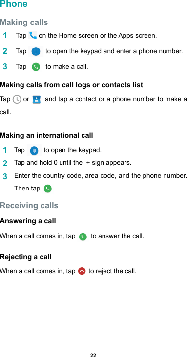 22PhoneMaking calls1   Tap  ontheHomescreenortheAppsscreen.2   Tap   to open the keypad and enter a phone number. 3   Tap    to make a call.Making calls from call logs or contacts listTap   or  , and tap a contact or a phone number to make a call.Making an international call1  Tap   to open the keypad.2  Tap and hold 0 until the  + sign appears. 3  Enter the country code, area code, and the phone number. Then tap  .Receiving callsAnswering a callWhen a call comes in, tap  to answer the call.Rejecting a callWhen a call comes in, tap   to reject the call.