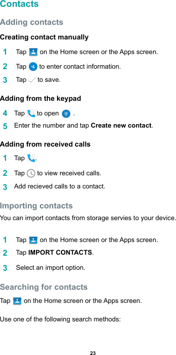 23ContactsAdding contactsCreating contact manually1   Tap  ontheHomescreenortheAppsscreen.2   Tap   to enter contact information.3   Tap   to save.Adding from the keypad4  Tap   to open   . 5  Enter the number and tap Create new contact.Adding from received calls1  Tap  .2  Tap   to view received calls.3  Addrecievedcallstoacontact.Importing contactsYou can import contacts from storage servies to your device.1   Tap  ontheHomescreenortheAppsscreen.2   Tap  IMPORT CONTACTS.3   Select an import option.Searching for contactsTap   ontheHomescreenortheAppsscreen.Use one of the following search methods: