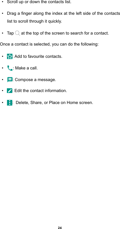 24• Scroll up or down the contacts list.• Dragangeralongtheindexattheleftsideofthecontactslist to scroll through it quickly.• Tap   at the top of the screen to search for a contact. Once a contact is selected, you can do the following:• :Addtofavouritecontacts.• : Make a call.• : Compose a message.• : Edit the contact information.• :  Delete, Share, or Place on Home screen.