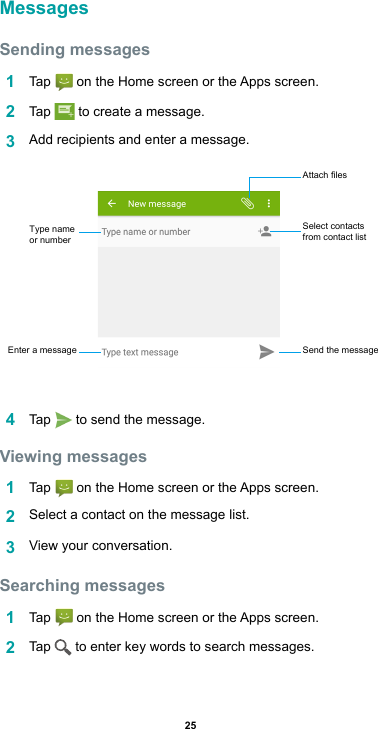 25MessagesSending messages1  Tap  ontheHomescreenortheAppsscreen.2  Tap   to create a message.3  Addrecipientsandenteramessage.4  Tap   to send the message. Viewing messages1  Tap  ontheHomescreenortheAppsscreen.2  Select a contact on the message list.3  View your conversation.Searching messages1  Tap  ontheHomescreenortheAppsscreen.2  Tap   to enter key words to search messages.Select contacts from contact listAttach filesSend the messageEnter a messageType name or number
