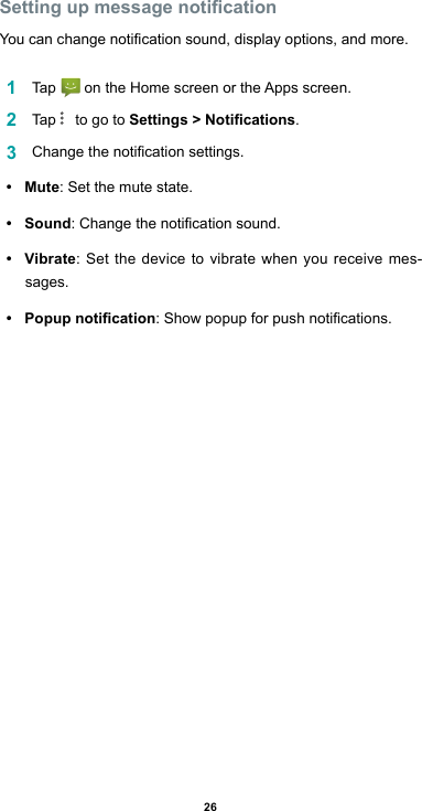 26Setting up message noticationYoucanchangenoticationsound,displayoptions,andmore.1  Tap  ontheHomescreenortheAppsscreen.2  Tap    to go to Settings &gt; Notications.3  Changethenoticationsettings.•  Mute: Set the mute state.•  Sound:Changethenoticationsound.•  Vibrate: Set the device to vibrate when you receive mes-sages.•  Popup notication:Showpopupforpushnotications.