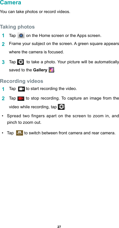 27CameraYou can take photos or record videos. Taking photos1  Tap  ontheHomescreenortheAppsscreen.2  Frameyoursubjectonthescreen.Agreensquareappearswhere the camera is focused.3  Tap    to take a photo. Your picture will be automatically saved to the Gallery  .Recording videos 1  Tap    to start recording the video. 2  Tap   to stop recording. To capture an image from the video while recording, tap  .• Spread two fingers apart on the screen to zoom in, and pinch to zoom out.• Tap     to switch between front camera and rear camera.