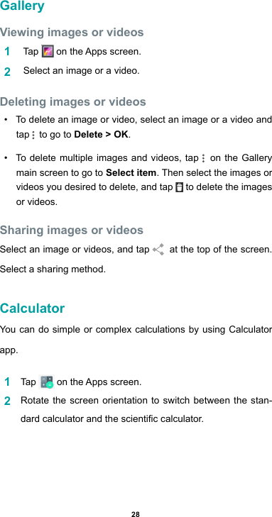28GalleryViewing images or videos1   Tap  ontheAppsscreen.2   Select an image or a video.Deleting images or videos• To delete an image or video, select an image or a video and tap   to go to Delete &gt; OK.• To delete multiple images and videos, tap   on the Gallery main screen to go to Select item. Then select the images or videos you desired to delete, and tap   to delete the images or videos.Sharing images or videosSelect an image or videos, and tap    at the top of the screen.  Select a sharing method.CalculatorYou can do simple or complex calculations by using Calculator app.1  Tap  ontheAppsscreen.2  Rotate the screen orientation to switch between the stan-dardcalculatorandthescienticcalculator.
