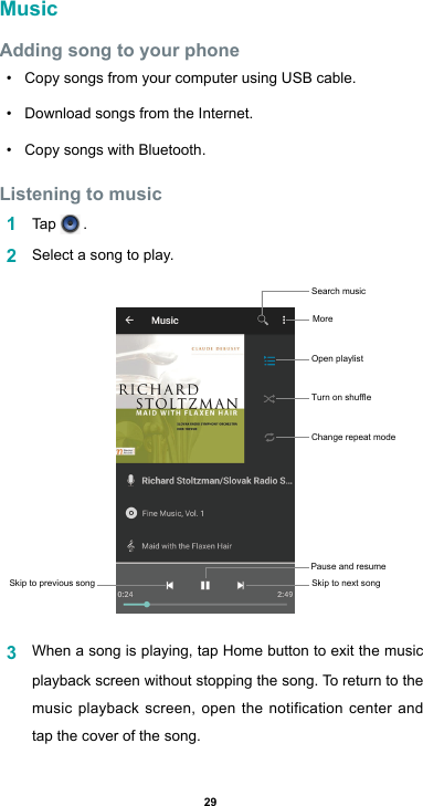 29MusicAdding song to your phone• Copy songs from your computer using USB cable.• Download songs from the Internet.• Copy songs with Bluetooth.Listening to music1  Tap   .2  Select a song to play.3  When a song is playing, tap Home button to exit the music playback screen without stopping the song. To return to the music playback screen, open the notification center and tap the cover of the song.Skip to previous song Skip to next songPause and resume Search music More Open playlist Turn on shuffleChange repeat mode 