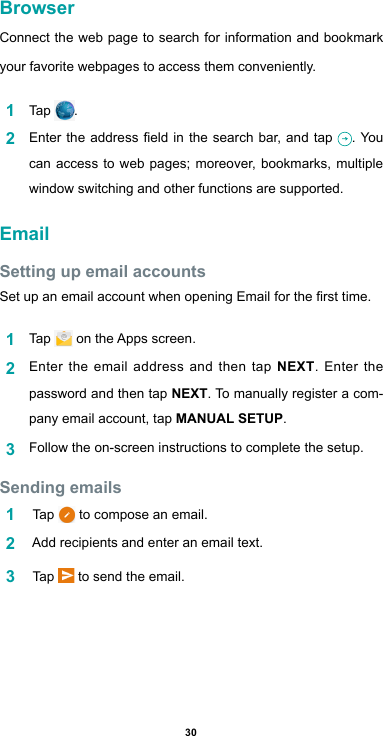 30BrowserConnect the web page to search for information and bookmark your favorite webpages to access them conveniently. 1  Tap  .2  Entertheaddresseldinthesearchbar,and tap . You can access to web pages; moreover, bookmarks, multiple window switching and other functions are supported. EmailSetting up email accountsSetupanemailaccountwhenopeningEmailforthersttime.1  Tap  ontheAppsscreen.2  Enter the email address and then tap NEXT. Enter the password and then tap NEXT. To manually register a com-pany email account, tap MANUAL SETUP.3  Follow the on-screen instructions to complete the setup.Sending emails1   Tap   to compose an email. 2  Addrecipientsandenteranemailtext.3   Tap   to send the email.