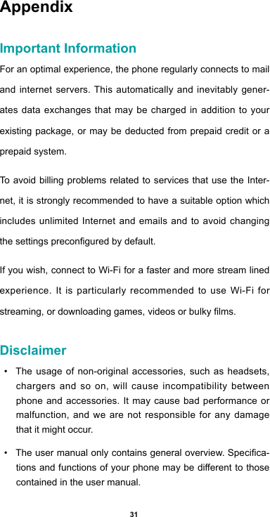 31AppendixImportant InformationFor an optimal experience, the phone regularly connects to mail and internet servers. This automatically and inevitably gener-ates data exchanges that may be charged in addition to your existing package, or may be deducted from prepaid credit or a prepaid system.To avoid billing problems related to services that use the Inter-net, it is strongly recommended to have a suitable option which includes unlimited Internet and emails and to avoid changing thesettingspreconguredbydefault.If you wish, connect to Wi-Fi for a faster and more stream lined experience. It is particularly recommended to use Wi-Fi for streaming,ordownloadinggames,videosorbulkylms.Disclaimer• The usage of non-original accessories, such as headsets, chargers and so on, will cause incompatibility between phone and accessories. It may cause bad performance or malfunction, and we are not responsible for any damage that it might occur.• Theusermanualonlycontainsgeneraloverview.Specica-tionsandfunctionsofyourphonemaybedierenttothosecontained in the user manual. 