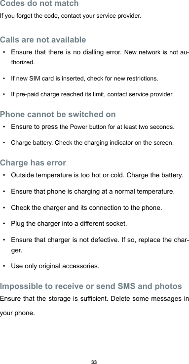 33Codes do not matchIf you forget the code, contact your service provider.Calls are not available• Ensure that there is no dialling error. New network is not au-thorized.• If new SIM card is inserted, check for new restrictions.• If pre-paid charge reached its limit, contact service provider.Phone cannot be switched on• Ensure to press the Power button for at least two seconds.• Charge battery. Check the charging indicator on the screen.Charge has error• Outside temperature is too hot or cold. Charge the battery.• Ensure that phone is charging at a normal temperature.• Check the charger and its connection to the phone.• Plugthechargerintoadierentsocket.• Ensure that charger is not defective. If so, replace the char-ger.• Use only original accessories.Impossible to receive or send SMS and photosEnsurethatthestorageissucient.Deletesomemessagesinyour phone.