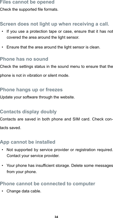 34Files cannot be openedCheckthesupportedleformats.Screen does not light up when receiving a call.• If you use a protection tape or case, ensure that it has not covered the area around the light sensor. • Ensure that the area around the light sensor is clean.Phone has no soundCheck the settings status in the sound menu to ensure that the phone is not in vibration or silent mode.Phone hangs up or freezesUpdate your software through the website.Contacts display doublyContacts are saved in both phone and SIM card. Check con-tacts saved.App cannot be installed• Not supported by service provider or registration required. Contact your service provider.• Yourphonehasinsucientstorage.Deletesomemessagesfrom your phone.Phone cannot be connected to computer• Change data cable.