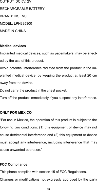 36OUTPUT: DC 5V, 2VRECHARGEABLEBATTERYBRAND:HISENSEMODEL: LPN385300MADEINCHINAMedical devicesImplantedmedicaldevices,suchaspacemakers,maybeaect-ed by the use of this product.Avoidpotentialinterferenceradiatedfromtheproductintheim-planted medical device, by keeping the product at least 20 cm away from the device.Do not carry the product in the chest pocket.Turnotheproductimmediatelyifyoususpectanyinterference.ONLY FOR MEXICO“For use in Mexico, the operation of this product is subject to the followingtwoconditions:(1)thisequipmentor device may notcausedetrimentalinterferenceand(2)thisequipmentordevicemust accept any interference, including interference that may cause unwanted operation.”FCC ComplianceThis phone complies with section 15 of FCC Regulations.Changesormodicationsnotexpresslyapproved by the party