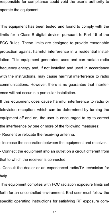 37responsible for compliance could void the user’s authority to operate the equipment.This equipment has been tested and found to comply with the limits for a Class B digital device, pursuant to Part 15 of the FCC Rules. These limits are designed to provide reasonable protection against harmful interference in a residential instal-lation. This equipment generates, uses and can radiate radio frequency energy and, if not installed and used in accordance with the instructions, may cause harmful interference to radio communications. However, there is no guarantee that interfer-ence will not occur in a particular installation.If this equipment does cause harmful interference to radio or television reception, which can be determined by turning the equipmentoandon,theuserisencouragedtotrytocorrectthe interference by one or more of the following measures:- Reorient or relocate the receiving antenna.- Increase the separation between the equipment and receiver.-Connecttheequipmentintoanoutletonacircuitdierentfromthat to which the receiver is connected.- Consult the dealer or an experienced radio/TV technician for help.This equipment complies with FCC radiation exposure limits set forth for an uncontrolled environment. End user must follow the specicoperatinginstructionsforsatisfyingRFexposurecom-