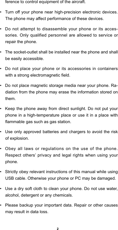 2ference to control equipment of the aircraft. • Turnoyourphonenearhigh-precisionelectronicdevices.Thephonemayaectperformanceofthesedevices.• Do not attempt to disassemble your phone or its acces-sories. Only qualified personnel are allowed to service or repair the phone. • The socket-outlet shall be installed near the phone and shall be easily accessible.• Do not place your phone or its accessories in containers withastrongelectromagneticeld.• Do not place magnetic storage media near your phone. Ra-diation from the phone may erase the information stored on them. • Keep the phone away from direct sunlight. Do not put your phone in a high-temperature place or use it in a place with ammablegassuchasgasstation.• Use only approved batteries and chargers to avoid the risk of explosion. • Obey all laws or regulations on the use of the phone. Respect others’ privacy and legal rights when using your phone. • Strictly obey relevant instructions of this manual while using USB cable. Otherwise your phone or PC may be damaged. • Use a dry soft cloth to clean your phone. Do not use water, alcohol, detergent or any chemicals.• Please backup your important data. Repair or other causes may result in data loss.
