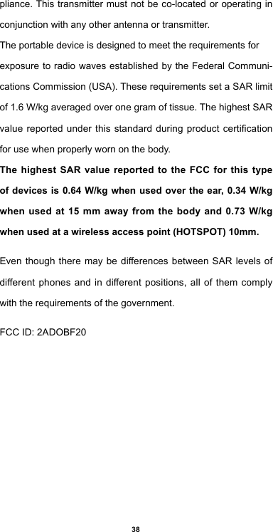 38pliance. This transmitter must not be co-located or operating in conjunction with any other antenna or transmitter.The portable device is designed to meet the requirements forexposure to radio waves established by the Federal Communi-cationsCommission(USA).TheserequirementssetaSARlimitof1.6W/kgaveragedoveronegramoftissue.ThehighestSARvaluereportedunderthisstandardduringproductcerticationfor use when properly worn on the body.The highest SAR value reported to the FCC for this type of devices is 0.64 W/kg when used over the ear, 0.34 W/kg when used at 15 mm away from the body and 0.73 W/kg when used at a wireless access point (HOTSPOT) 10mm. EventhoughtheremaybedierencesbetweenSAR levels ofdierentphonesandindierentpositions,allofthemcomplywith the requirements of the government.FCCID:2ADOBF20