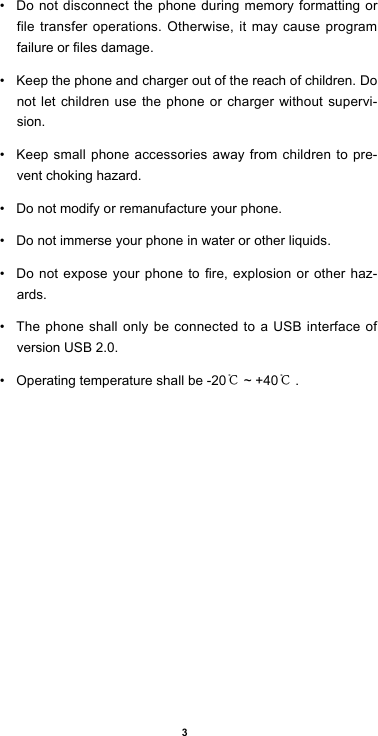 3• Do not disconnect the phone during memory formatting or file transfer operations. Otherwise, it may cause program failureorlesdamage.• Keep the phone and charger out of the reach of children. Do not let children use the phone or charger without supervi-sion.• Keep small phone accessories away from children to pre-vent choking hazard.• Do not modify or remanufacture your phone.• Do not immerse your phone in water or other liquids.• Donotexposeyourphonetore,explosionorotherhaz-ards.• The phone shall only be connected to a USB interface of version USB 2.0.• Operating temperature shall be -20℃ ~ +40℃.