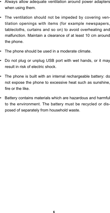 6• Alwaysallowadequateventilationaroundpoweradapterswhen using them. • The ventilation should not be impeded by covering ven-tilation openings with items (for example newspapers, tablecloths,curtainsandsoon)toavoidoverheatingandmalfunction. Maintain a clearance of at least 10 cm around the phone.• The phone should be used in a moderate climate.• Do not plug or unplug USB port with wet hands, or it may result in risk of electric shock.• The phone is built with an internal rechargeable battery: do not expose the phone to excessive heat such as sunshine, reorthelike.• Battery contains materials which are hazardous and harmful to the environment. The battery must be recycled or dis-posed of separately from household waste.