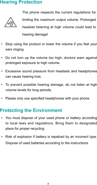 7Hearing Protection  The phone respects the current regulations for limiting the maximum output volume. Prolonged headset listening at high volume could lead to hearing damage!• Stop using the product or lower the volume if you feel your ears ringing.• Do not turn up the volume too high, doctors warn against prolonged exposure to high volume.• Excessive sound pressure from headsets and headphones can cause hearing loss.• To prevent possible hearing damage, do not listen at high volume levels for long periods. • Pleaseonlyusespeciedheadphoneswithyourphone.Protecting the Environment• You must dispose of your used phone or battery according to local laws and regulations. Bring them to designated place for proper recycling. • Risk of explosion if battery is repalced by an incorrect type. Dispose of used batteries according to the instructions.