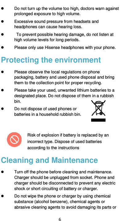  6   Do not turn up the volume too high, doctors warn against prolonged exposure to high volume.   Excessive sound pressure from headsets and headphones can cause hearing loss.     To prevent possible hearing damage, do not listen at high volume levels for long periods.     Please only use Hisense headphones with your phone. Protecting the environment   Please observe the local regulations on phone packaging, battery and used phone disposal and bring them to the collection point for proper recycling.   Please take your used, unwanted lithium batteries to a designated place. Do not dispose of them in a rubbish bin.   Do not dispose of used phones or batteries in a household rubbish bin.    Risk of explosion if battery is replaced by an incorrect type. Dispose of used batteries according to the instructions Cleaning and Maintenance   Turn off the phone before cleaning and maintenance. Charger should be unplugged from socket. Phone and charger should be disconnected to prevent any electric shock or short circuiting of battery or charger.   Do not wipe the phone or charger by using chemical substance (alcohol benzene), chemical agents or abrasive cleaning agents to avoid damaging its parts or 