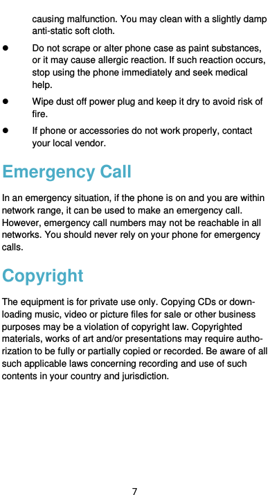  7 causing malfunction. You may clean with a slightly damp anti-static soft cloth.   Do not scrape or alter phone case as paint substances, or it may cause allergic reaction. If such reaction occurs, stop using the phone immediately and seek medical help.     Wipe dust off power plug and keep it dry to avoid risk of fire.   If phone or accessories do not work properly, contact your local vendor. Emergency Call In an emergency situation, if the phone is on and you are within network range, it can be used to make an emergency call. However, emergency call numbers may not be reachable in all networks. You should never rely on your phone for emergency calls. Copyright The equipment is for private use only. Copying CDs or down-loading music, video or picture files for sale or other business purposes may be a violation of copyright law. Copyrighted materials, works of art and/or presentations may require autho-rization to be fully or partially copied or recorded. Be aware of all such applicable laws concerning recording and use of such contents in your country and jurisdiction.         