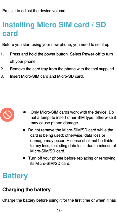  10 Press it to adjust the device volume. Installing Micro SIM card / SD card Before you start using your new phone, you need to set it up. 1.  Press and hold the power button. Select Power off to turn off your phone.   2.  Remove the card tray from the phone with the tool supplied . 3.  Insert Micro-SIM card and Micro-SD card.        Only Micro-SIM cards work with the device. Do not attempt to insert other SIM type, otherwise it may cause phone damage.     Do not remove the Micro-SIM/SD card while the card is being used; otherwise, data loss or damage may occur. Hisense shall not be liable to any loss, including data loss, due to misuse of Micro-SIM/SD card.   Turn off your phone before replacing or removing its Micro-SIM/SD card. Battery Charging the battery Charge the battery before using it for the first time or when it has 